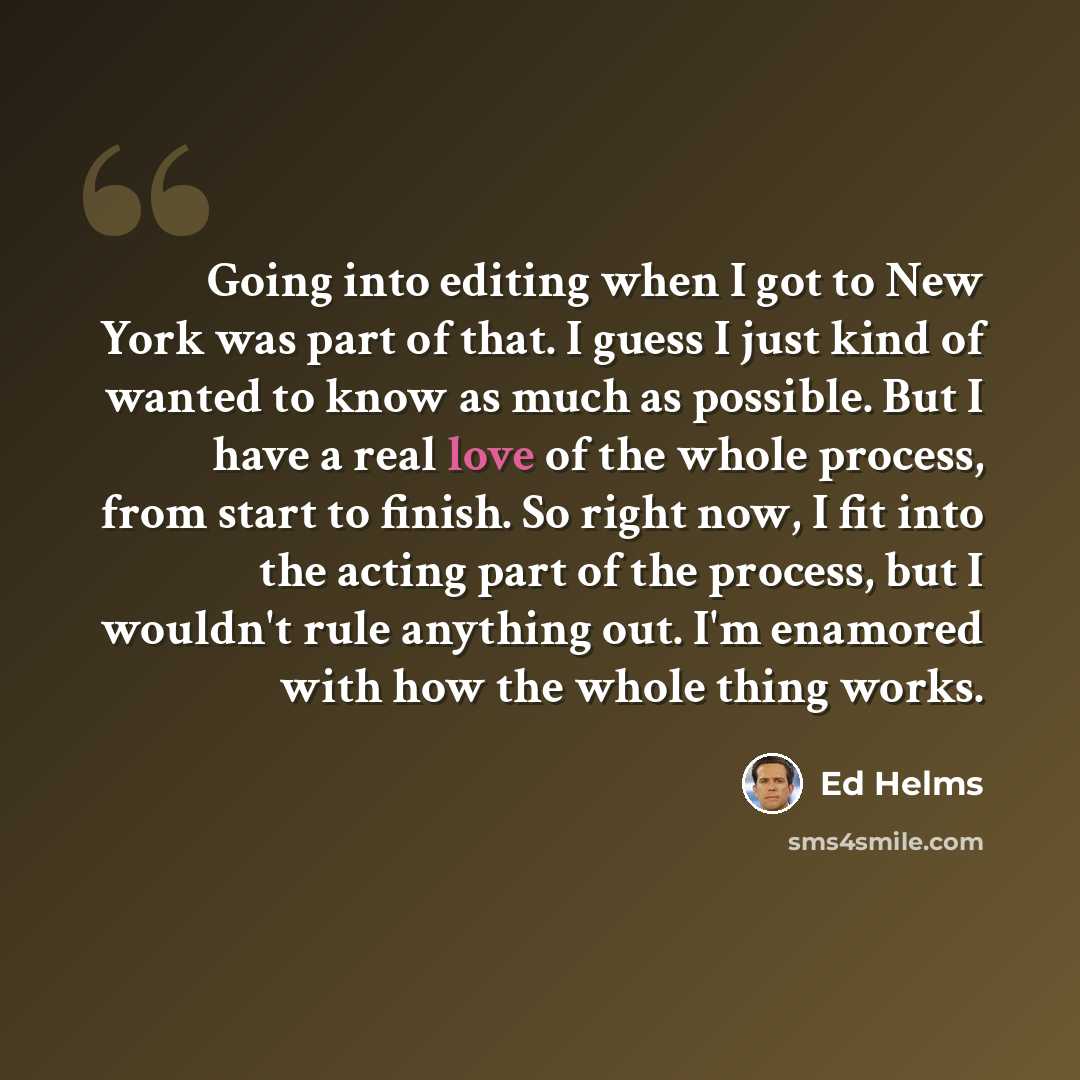 “Going into editing when I got to New York was part of that. I guess I just kind of wanted to know as much as possible. But I have a real love of the whole process, from start to finish. So right now, I fit into the acting part of the process, but I wouldn't rule anything out. I'm enamored with how…” quote by Ed Helms