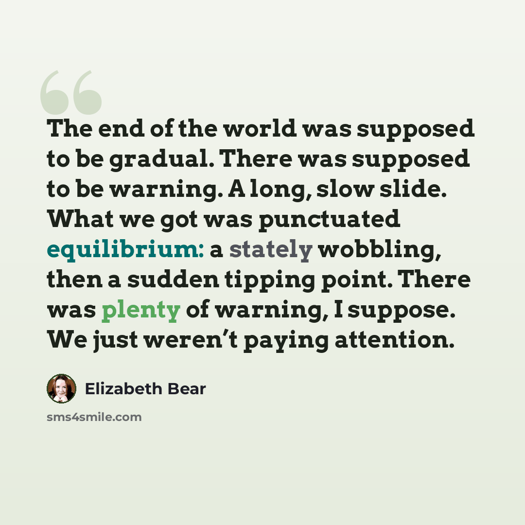 “The end of the world was supposed to be gradual. There was supposed to be warning. A long, slow slide. What we got was punctuated equilibrium: a stately wobbling, then a sudden tipping point. There was plenty of warning, I suppose. We just weren’t paying attention.” quote by Elizabeth Bear