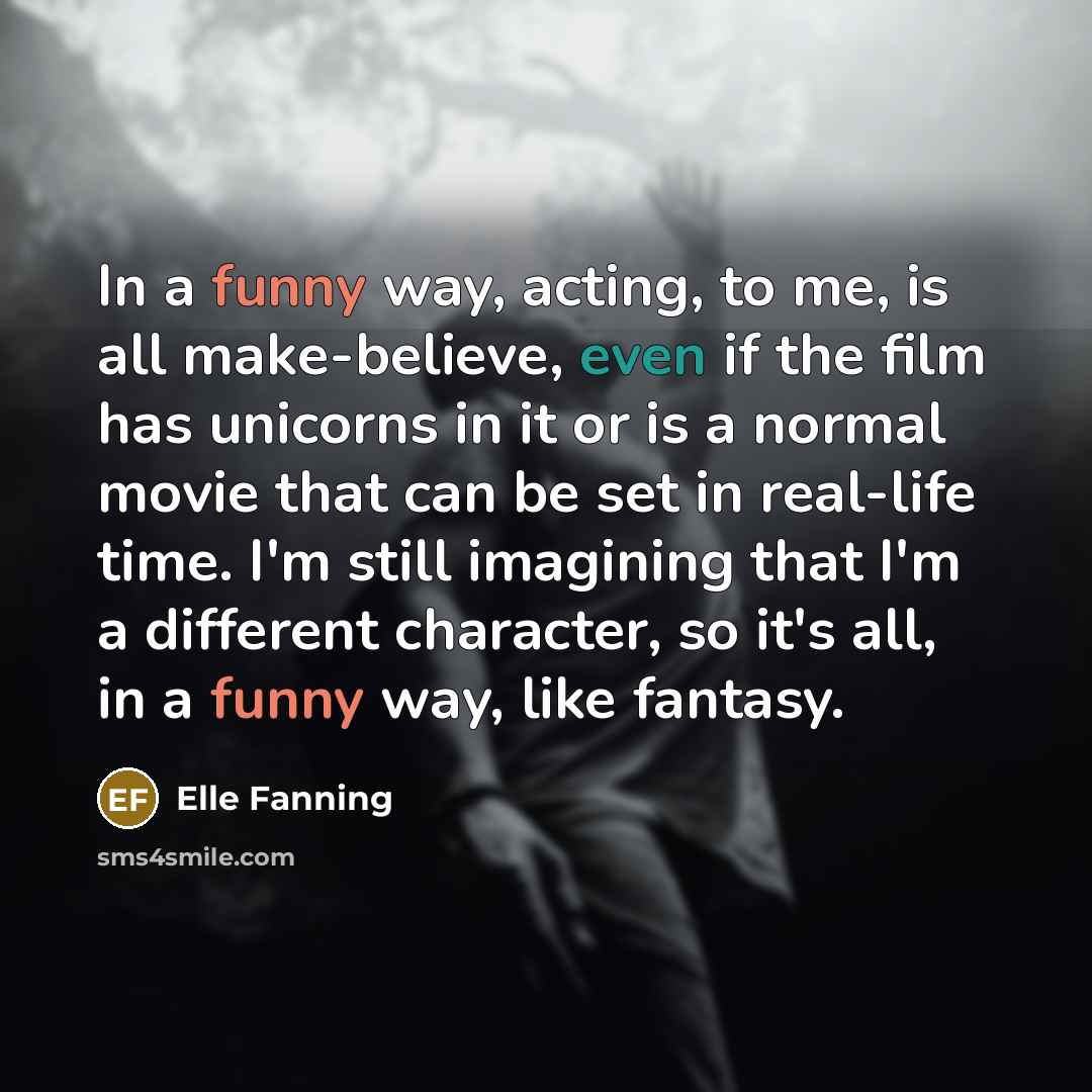 “In a funny way, acting, to me, is all make-believe, even if the film has unicorns in it or is a normal movie that can be set in real-life time. I'm still imagining that I'm a different character, so it's all, in a funny way, like fantasy.” quote by Elle Fanning