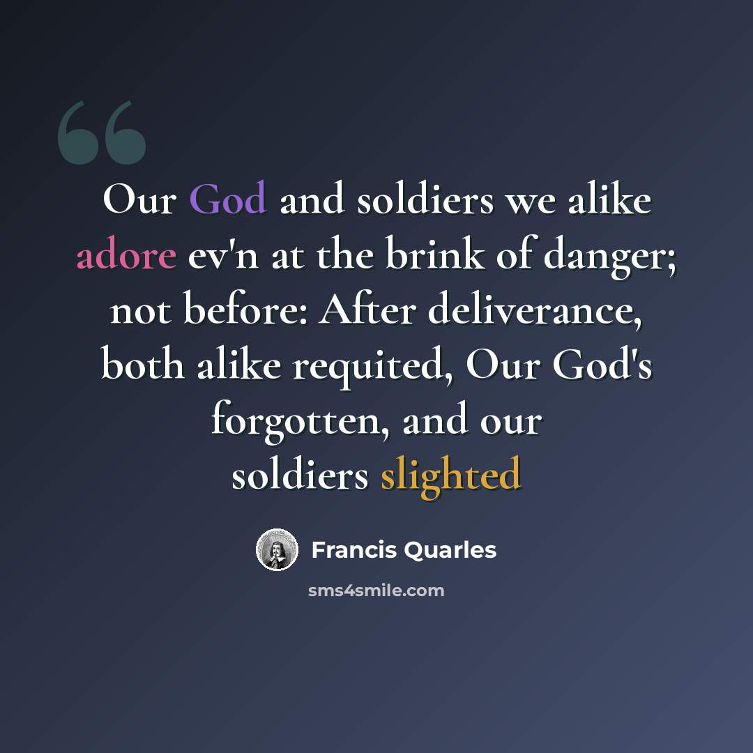 “Our God and soldiers we alike adore ev'n at the brink of danger; not before: After deliverance, both alike requited, Our God's forgotten, and our soldiers slighted” quote by Francis Quarles