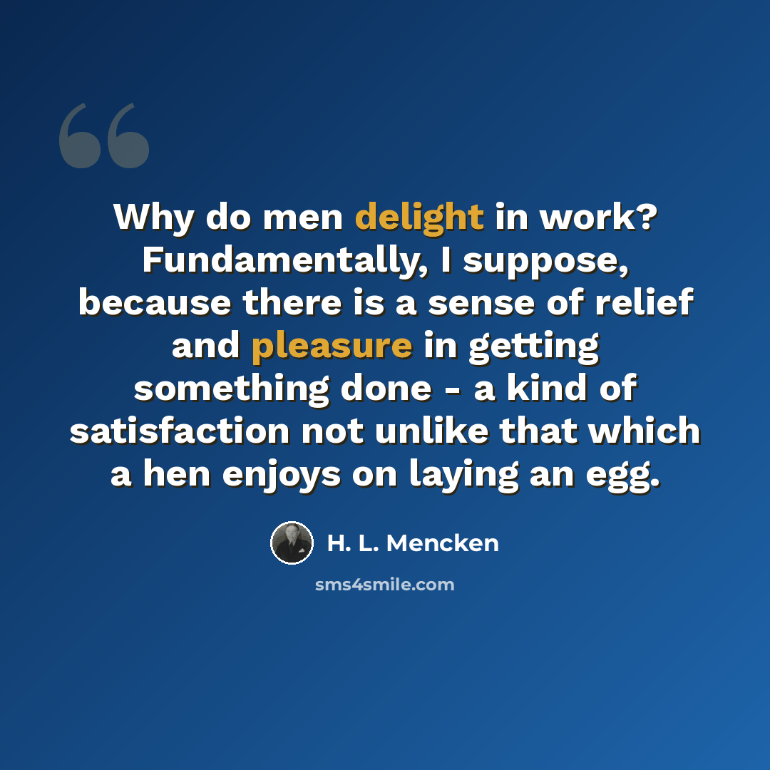 “Why do men delight in work? Fundamentally, I suppose, because there is a sense of relief and pleasure in getting something done - a kind of satisfaction not unlike that which a hen enjoys on laying an egg.” quote by H. L. Mencken