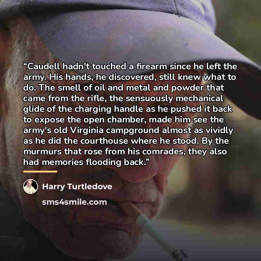 “Caudell hadn't touched a firearm since he left the army. His hands, he discovered, still knew what to do. The smell of oil and metal and powder that came from the rifle, the sensuously mechanical glide of the charging handle as he pushed it back to expose the open chamber, made him see the army's…” quote by Harry Turtledove
