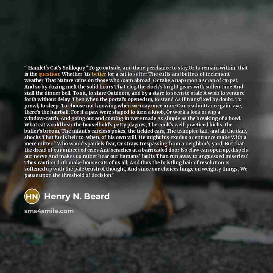 “Hamlet's Cat's Soliloquy "To go outside, and there perchance to stay Or to remain within: that is the question: Whether 'tis better for a cat to suffer The cuffs and buffets of inclement weather That Nature rains on those who roam abroad, Or take a nap upon a scrap of carpet, And so by dozing melt…” quote by Henry N. Beard