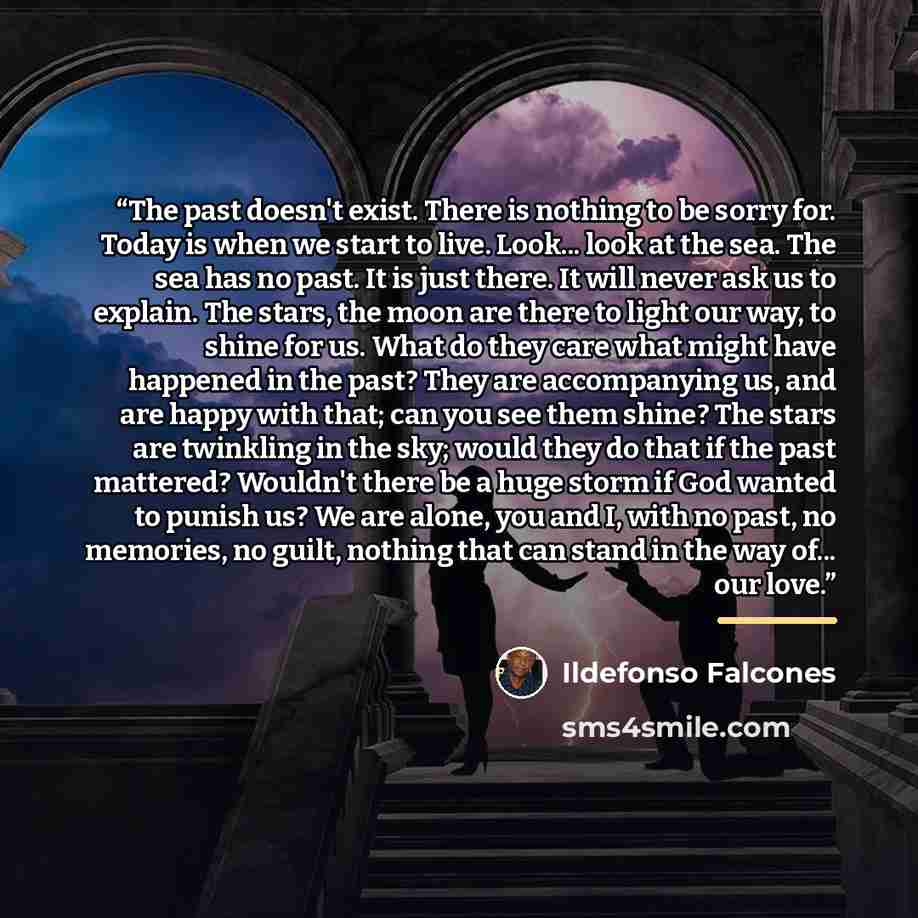 “The past doesn't exist. There is nothing to be sorry for. Today is when we start to live. Look... look at the sea. The sea has no past. It is just there. It will never ask us to explain. The stars, the moon are there to light our way, to shine for us. What do they care what might have happened in…” quote by Ildefonso Falcones