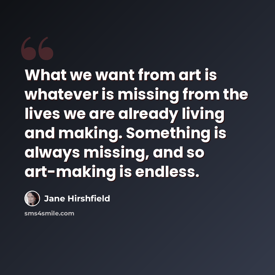 “What we want from art is whatever is missing from the lives we are already living and making. Something is always missing, and so art-making is endless.” quote by Jane Hirshfield