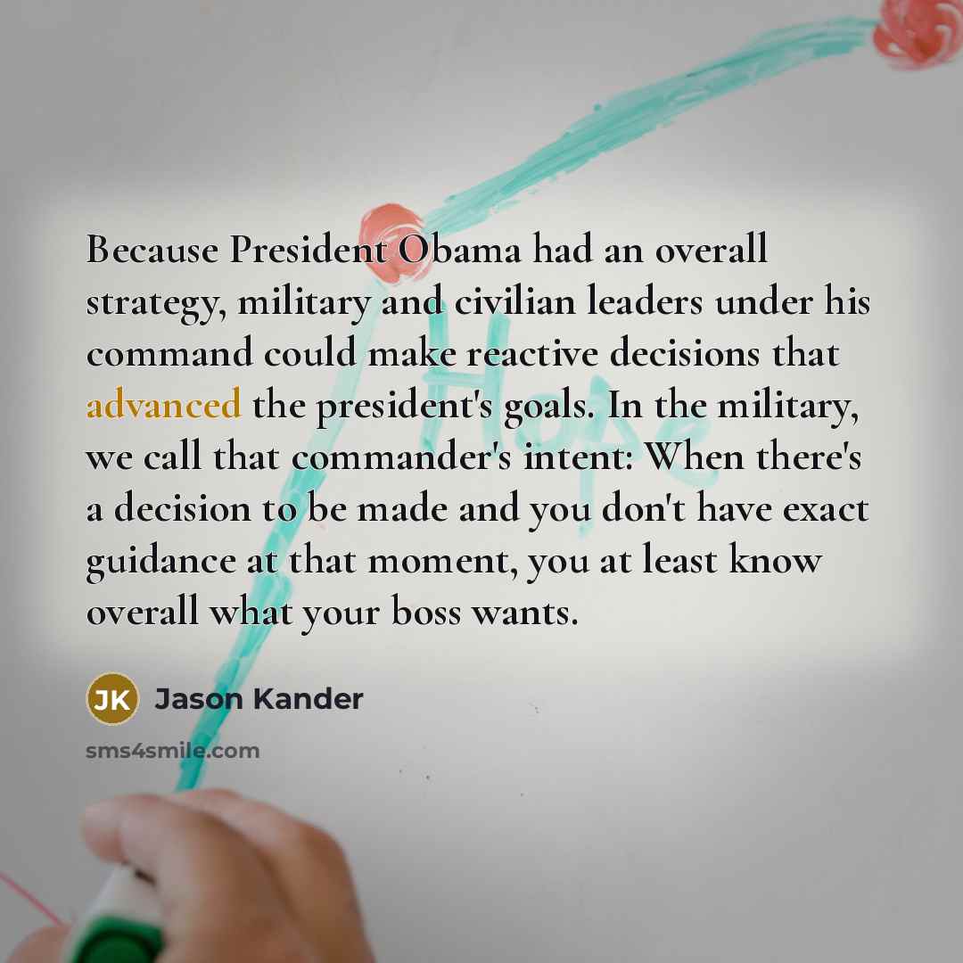 “Because President Obama had an overall strategy, military and civilian leaders under his command could make reactive decisions that advanced the president's goals. In the military, we call that commander's intent: When there's a decision to be made and you don't have exact guidance at that moment…” quote by Jason Kander