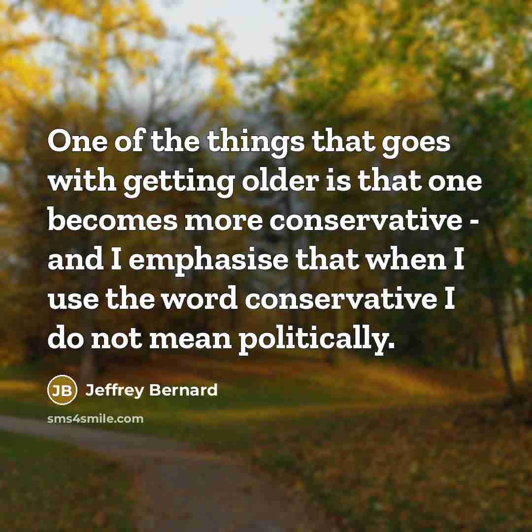 “One of the things that goes with getting older is that one becomes more conservative - and I emphasise that when I use the word conservative I do not mean politically.” quote by Jeffrey Bernard