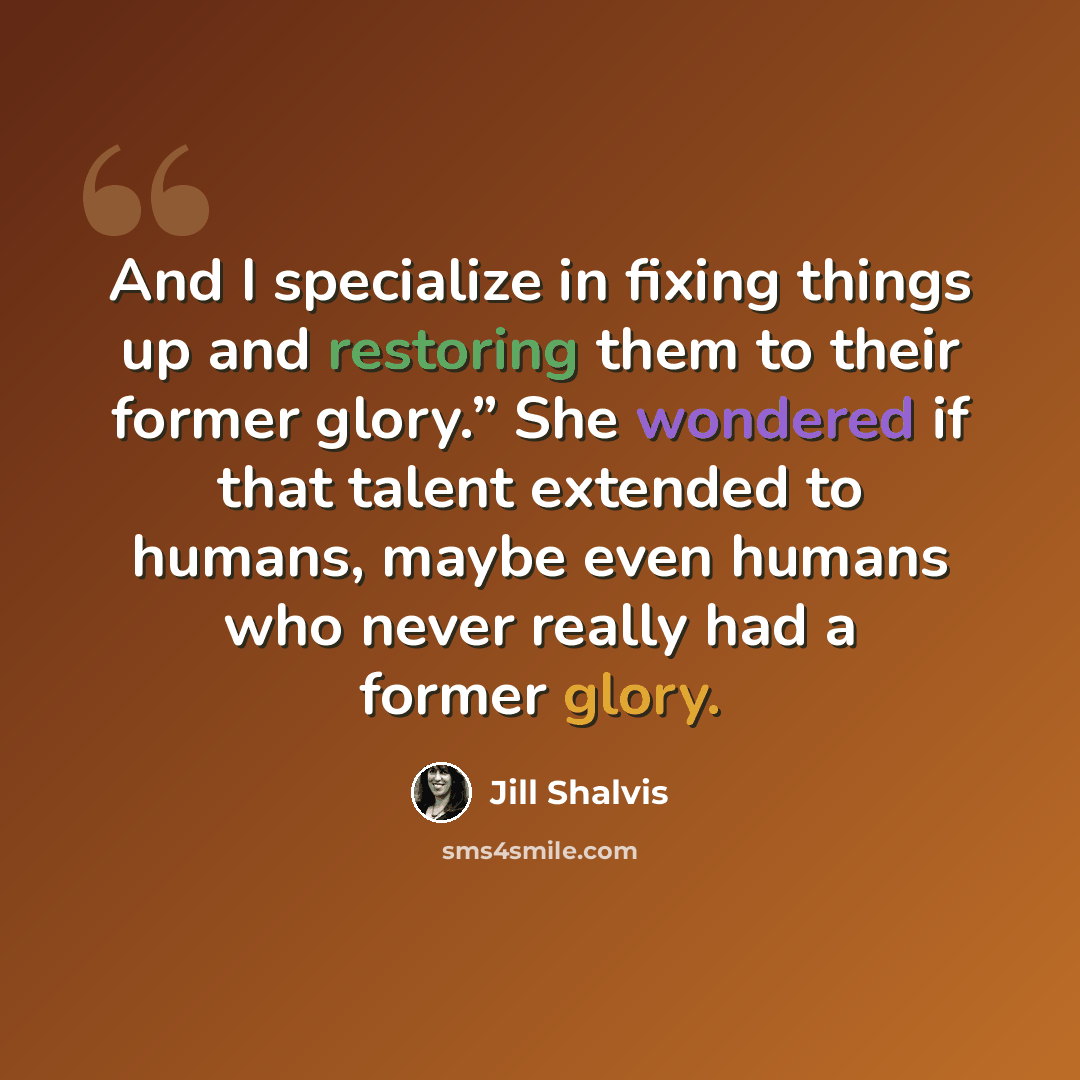 “And I specialize in fixing things up and restoring them to their former glory.” She wondered if that talent extended to humans, maybe even humans who never really had a former glory.” quote by Jill Shalvis