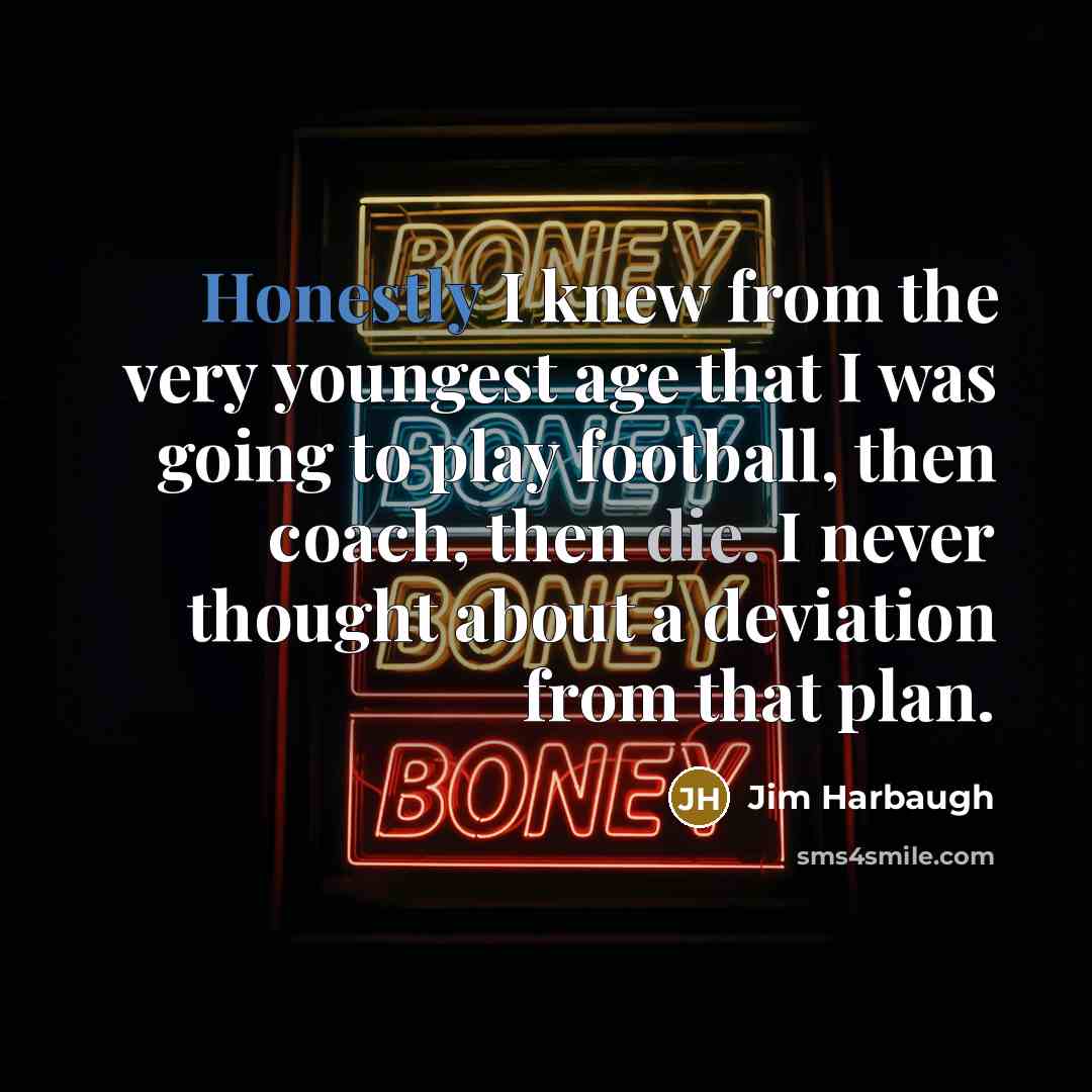 “Honestly I knew from the very youngest age that I was going to play football, then coach, then die. I never thought about a deviation from that plan.” quote by Jim Harbaugh