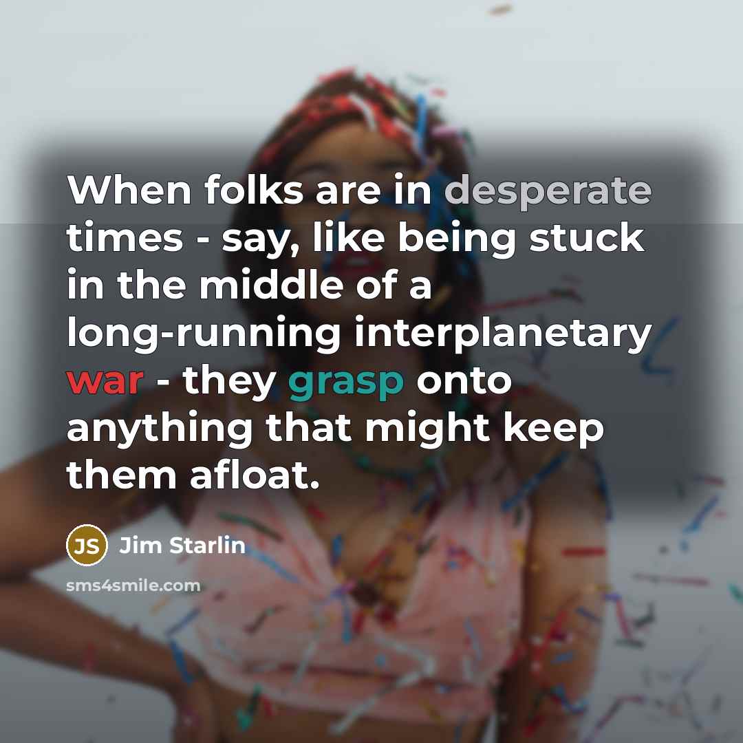 “When folks are in desperate times - say, like being stuck in the middle of a long-running interplanetary war - they grasp onto anything that might keep them afloat.” quote by Jim Starlin