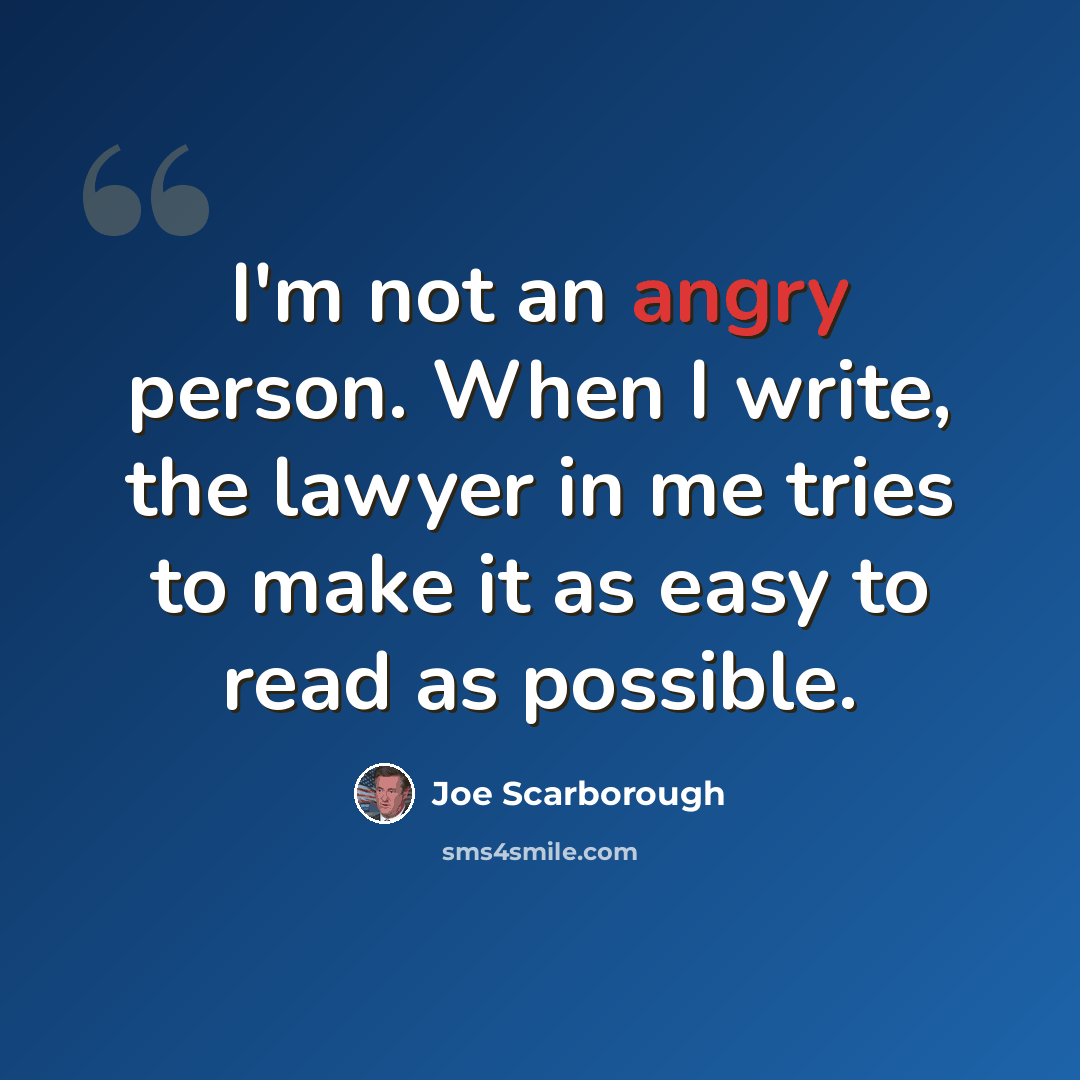 “I'm not an angry person. When I write, the lawyer in me tries to make it as easy to read as possible.” quote by Joe Scarborough