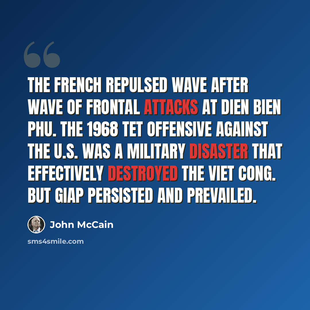 “The French repulsed wave after wave of frontal attacks at Dien Bien Phu. The 1968 Tet offensive against the U.S. was a military disaster that effectively destroyed the Viet Cong. But Giap persisted and prevailed.” quote by John McCain
