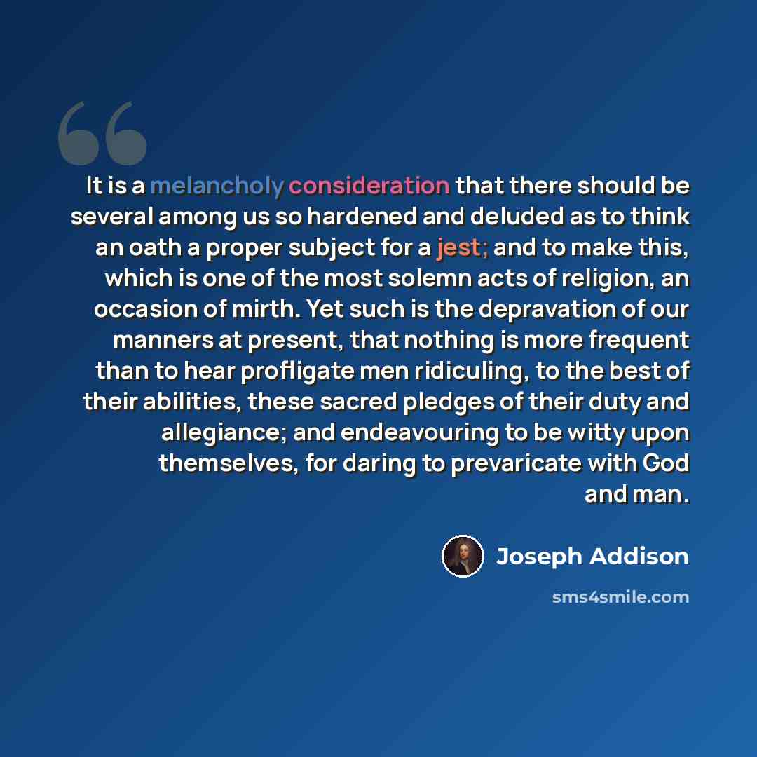 “It is a melancholy consideration that there should be several among us so hardened and deluded as to think an oath a proper subject for a jest; and to make this, which is one of the most solemn acts of religion, an occasion of mirth. Yet such is the depravation of our manners at present, that…” quote by Joseph Addison