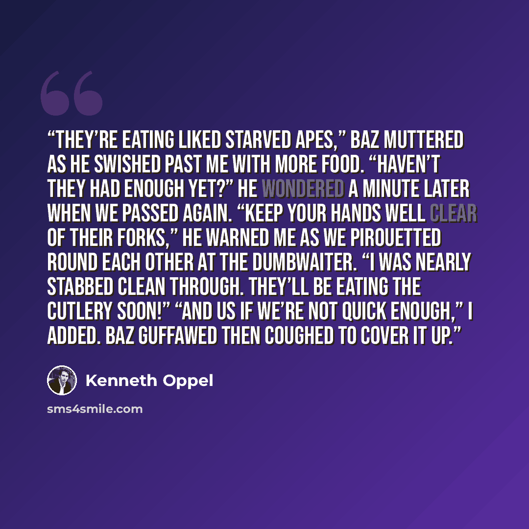 “They’re eating liked starved apes,” Baz muttered as he swished past me with more food. “Haven’t they had enough yet?” he wondered a minute later when we passed again. “Keep your hands well clear of their forks,” he warned me as we pirouetted round each other at the dumbwaiter. “I was nearly…” quote by Kenneth Oppel
