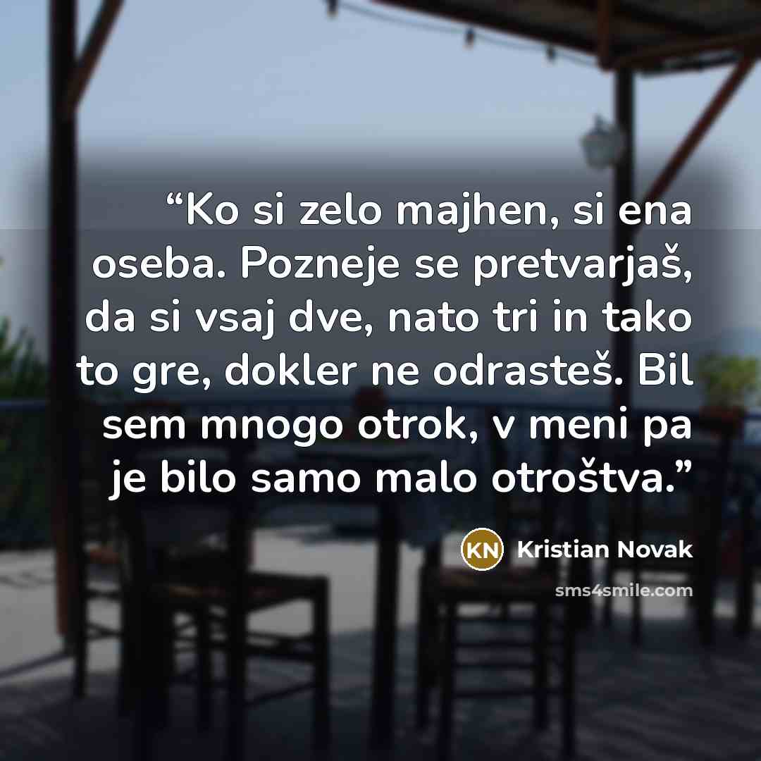 “Ko si zelo majhen, si ena oseba. Pozneje se pretvarjaš, da si vsaj dve, nato tri in tako to gre, dokler ne odrasteš. Bil sem mnogo otrok, v meni pa je bilo samo malo otroštva.” quote by Kristian Novak