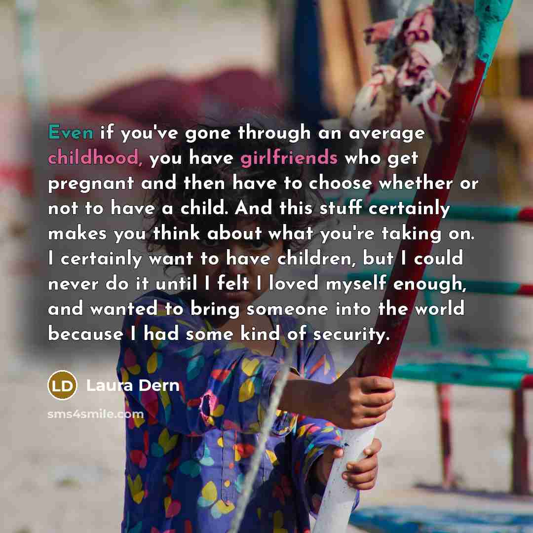 “Even if you've gone through an average childhood, you have girlfriends who get pregnant and then have to choose whether or not to have a child. And this stuff certainly makes you think about what you're taking on. I certainly want to have children, but I could never do it until I felt I loved…” quote by Laura Dern