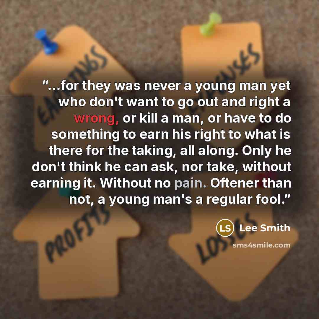 “...for they was never a young man yet who don't want to go out and right a wrong, or kill a man, or have to do something to earn his right to what is there for the taking, all along. Only he don't think he can ask, nor take, without earning it. Without no pain. Oftener than not, a young man's a…” quote by Lee Smith