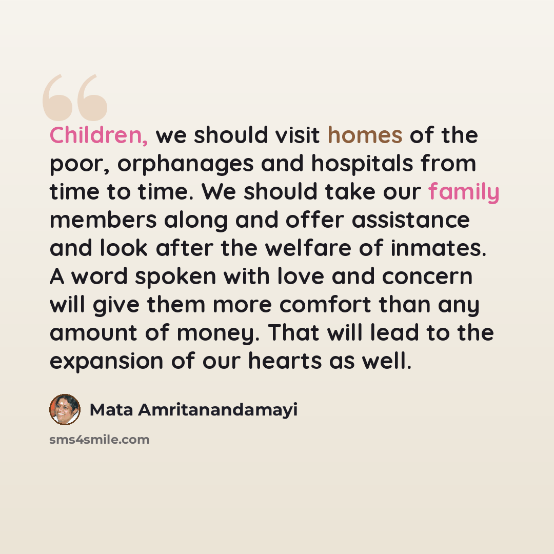 “Children, we should visit homes of the poor, orphanages and hospitals from time to time. We should take our family members along and offer assistance and look after the welfare of inmates. A word spoken with love and concern will give them more comfort than any amount of money. That will lead to…” quote by Mata Amritanandamayi