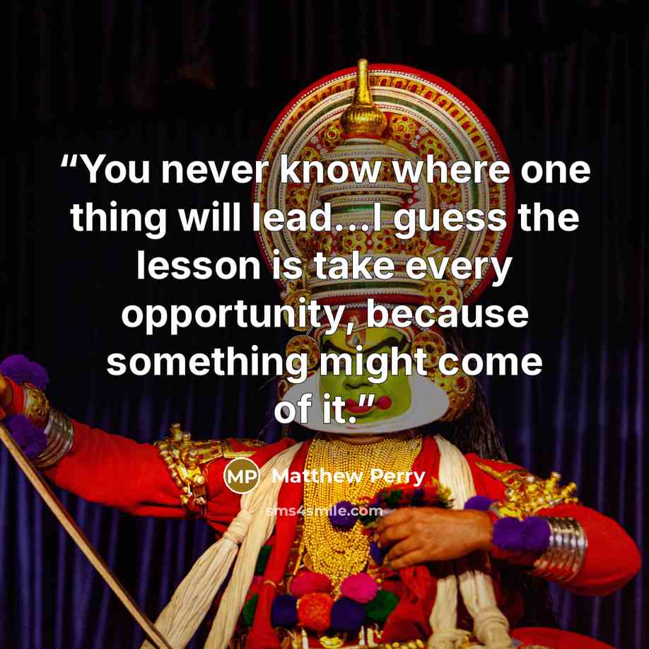 “You never know where one thing will lead...I guess the lesson is take every opportunity, because something might come of it.” quote by Matthew Perry