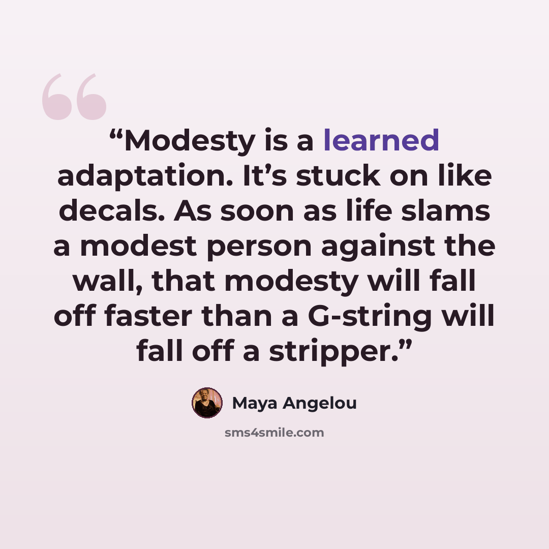 “Modesty is a learned adaptation. It’s stuck on like decals. As soon as life slams a modest person against the wall, that modesty will fall off faster than a G-string will fall off a stripper.” quote by Maya Angelou