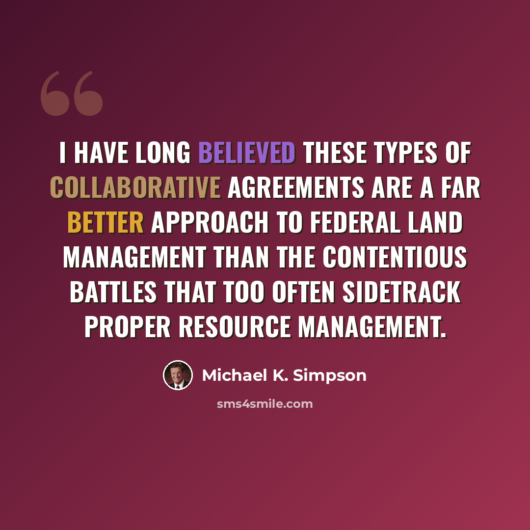 “I have long believed these types of collaborative agreements are a far better approach to federal land management than the contentious battles that too often sidetrack proper resource management.” quote by Michael K. Simpson