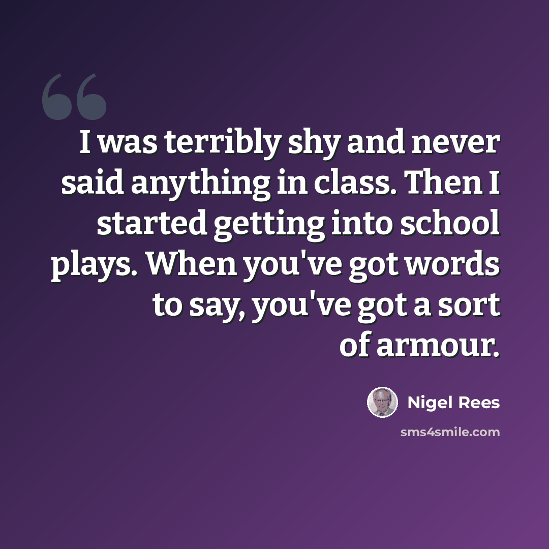 “I was terribly shy and never said anything in class. Then I started getting into school plays. When you've got words to say, you've got a sort of armour.” quote by Nigel Rees