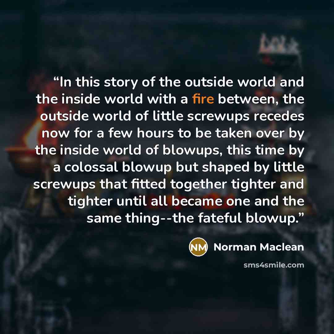“In this story of the outside world and the inside world with a fire between, the outside world of little screwups recedes now for a few hours to be taken over by the inside world of blowups, this time by a colossal blowup but shaped by little screwups that fitted together tighter and tighter until…” quote by Norman Maclean