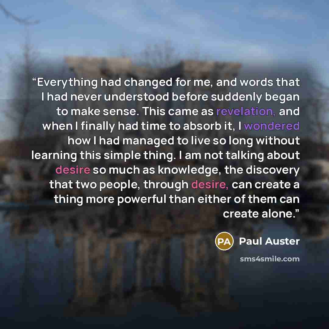 “Everything had changed for me, and words that I had never understood before suddenly began to make sense. This came as revelation, and when I finally had time to absorb it, I wondered how I had managed to live so long without learning this simple thing. I am not talking about desire so much as…” quote by Paul Auster
