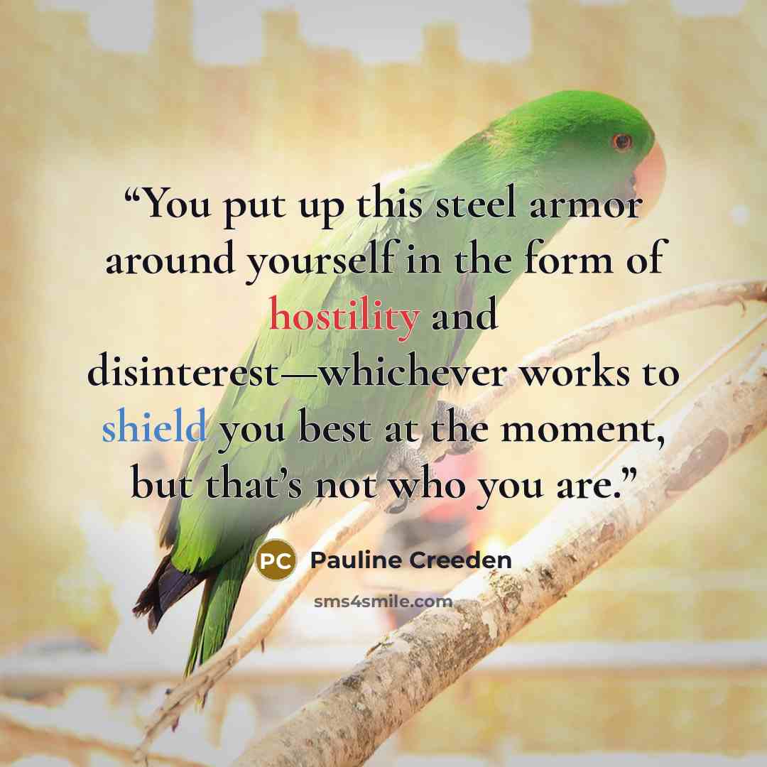 “You put up this steel armor around yourself in the form of hostility and disinterest—whichever works to shield you best at the moment, but that’s not who you are.” quote by Pauline Creeden