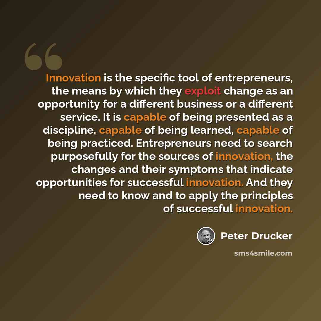 “Innovation is the specific tool of entrepreneurs, the means by which they exploit change as an opportunity for a different business or a different service. It is capable of being presented as a discipline, capable of being learned, capable of being practiced. Entrepreneurs need to search…” quote by Peter Drucker