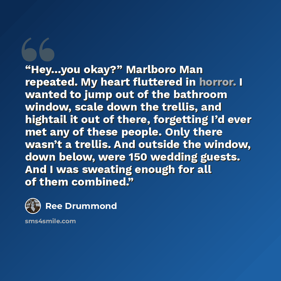 “Hey…you okay?” Marlboro Man repeated. My heart fluttered in horror. I wanted to jump out of the bathroom window, scale down the trellis, and hightail it out of there, forgetting I’d ever met any of these people. Only there wasn’t a trellis. And outside the window, down below, were 150 wedding…” quote by Ree Drummond