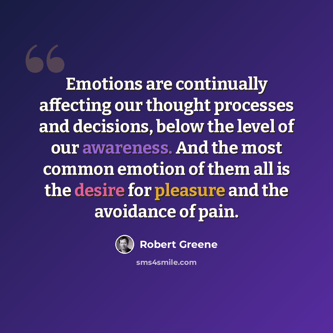 “Emotions are continually affecting our thought processes and decisions, below the level of our awareness. And the most common emotion of them all is the desire for pleasure and the avoidance of pain.” quote by Robert Greene