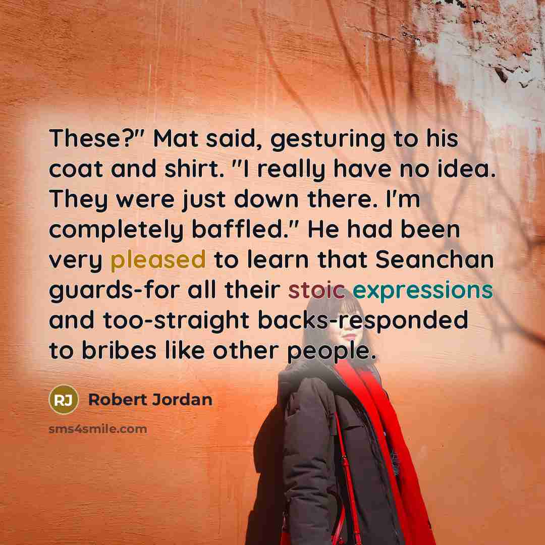 “These?" Mat said, gesturing to his coat and shirt. "I really have no idea. They were just down there. I'm completely baffled." He had been very pleased to learn that Seanchan guards-for all their stoic expressions and too-straight backs-responded to bribes like other people.” quote by Robert Jordan