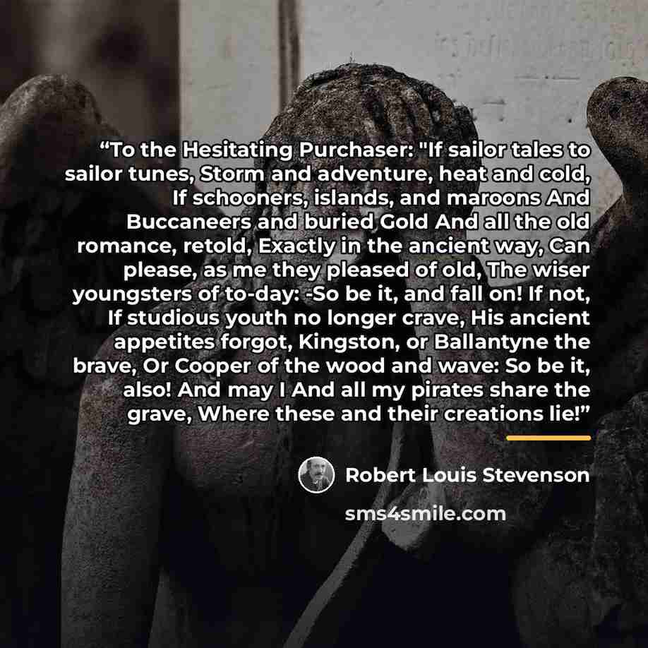 “To the Hesitating Purchaser: "If sailor tales to sailor tunes, Storm and adventure, heat and cold, If schooners, islands, and maroons And Buccaneers and buried Gold And all the old romance, retold, Exactly in the ancient way, Can please, as me they pleased of old, The wiser youngsters of to-day…” quote by Robert Louis Stevenson