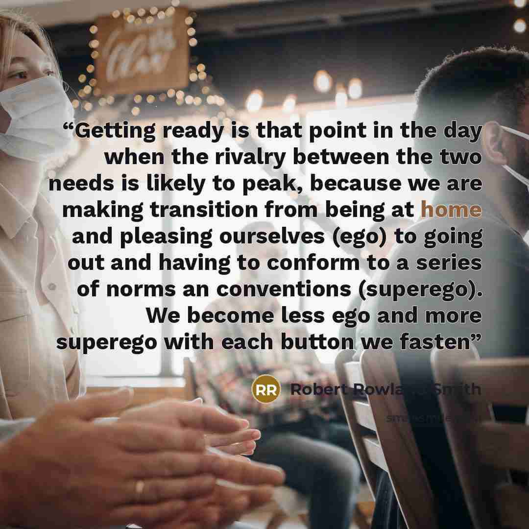 “Getting ready is that point in the day when the rivalry between the two needs is likely to peak, because we are making transition from being at home and pleasing ourselves (ego) to going out and having to conform to a series of norms an conventions (superego). We become less ego and more superego…” quote by Robert Rowland Smith