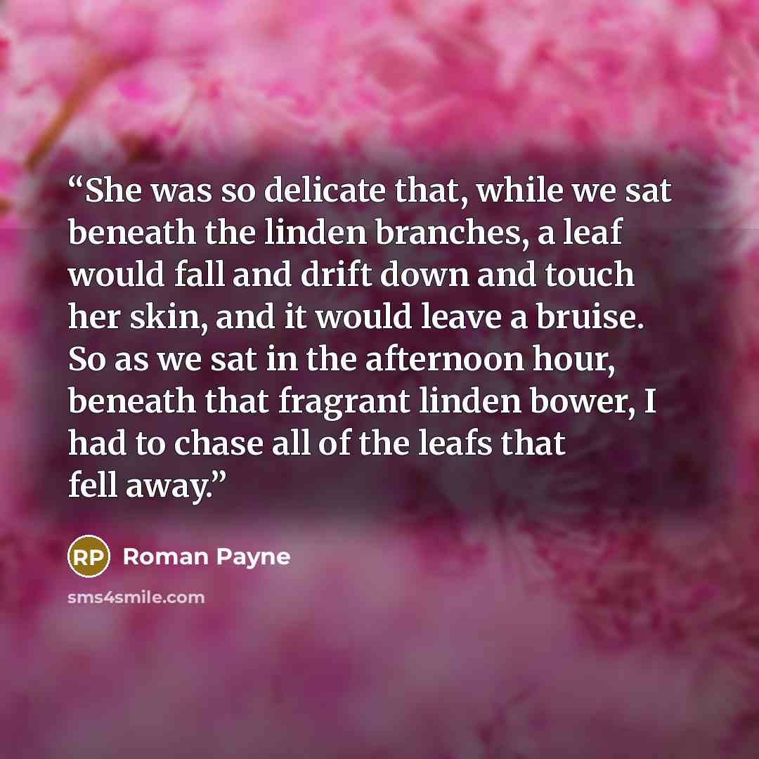 “She was so delicate that, while we sat beneath the linden branches, a leaf would fall and drift down and touch her skin, and it would leave a bruise. So as we sat in the afternoon hour, beneath that fragrant linden bower, I had to chase all of the leafs that fell away.” quote by Roman Payne