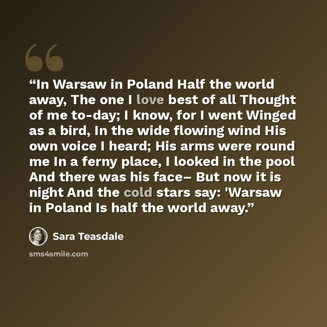 “In Warsaw in Poland Half the world away, The one I love best of all Thought of me to-day; I know, for I went Winged as a bird, In the wide flowing wind His own voice I heard; His arms were round me In a ferny place, I looked in the pool And there was his face– But now it is night And the cold…” quote by Sara Teasdale
