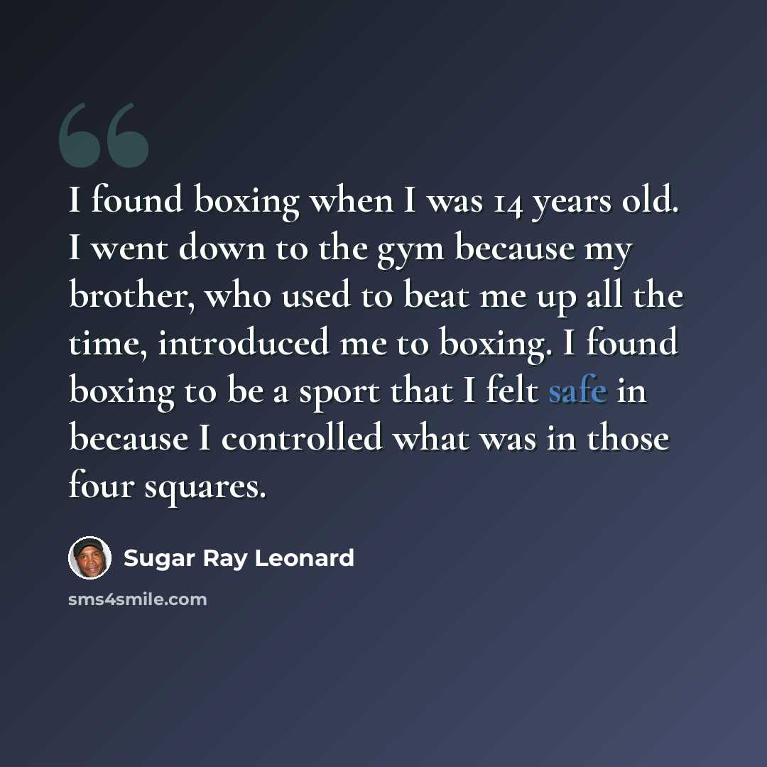 “I found boxing when I was 14 years old. I went down to the gym because my brother, who used to beat me up all the time, introduced me to boxing. I found boxing to be a sport that I felt safe in because I controlled what was in those four squares.” quote by Sugar Ray Leonard