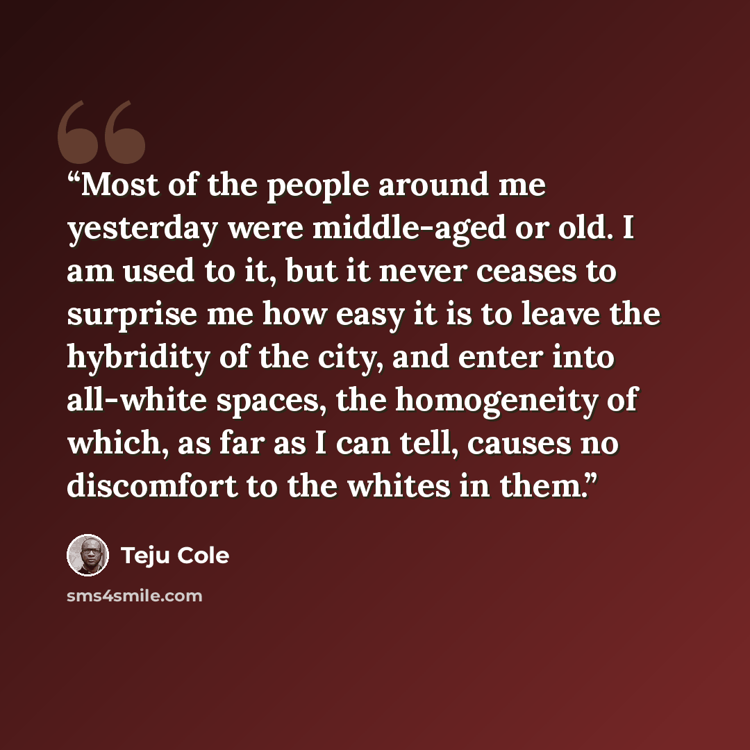“Most of the people around me yesterday were middle-aged or old. I am used to it, but it never ceases to surprise me how easy it is to leave the hybridity of the city, and enter into all-white spaces, the homogeneity of which, as far as I can tell, causes no discomfort to the whites in them.” quote by Teju Cole