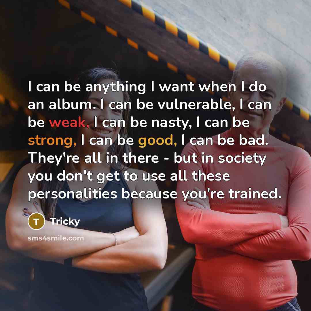 “I can be anything I want when I do an album. I can be vulnerable, I can be weak, I can be nasty, I can be strong, I can be good, I can be bad. They're all in there - but in society you don't get to use all these personalities because you're trained.” quote by Tricky