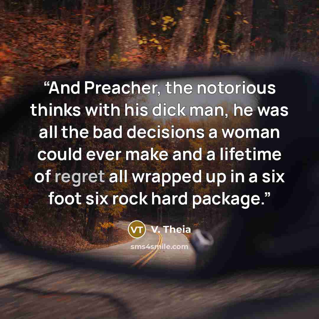 “And Preacher, the notorious thinks with his dick man, he was all the bad decisions a woman could ever make and a lifetime of regret all wrapped up in a six foot six rock hard package.” quote by V. Theia
