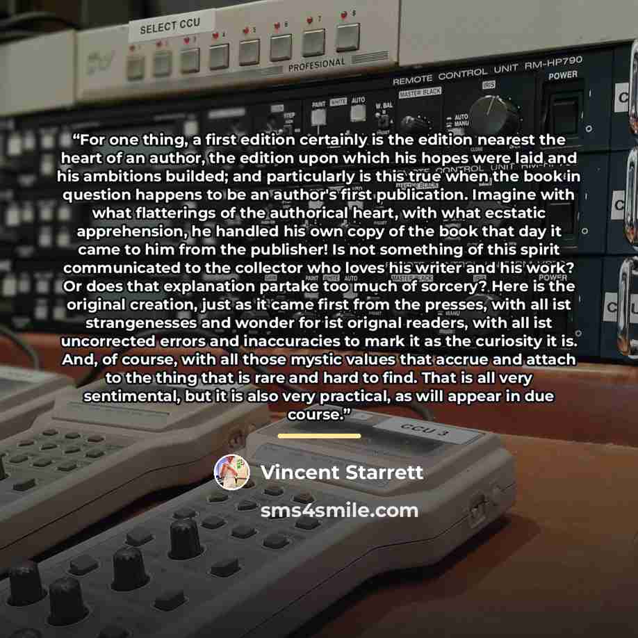 “For one thing, a first edition certainly is the edition nearest the heart of an author, the edition upon which his hopes were laid and his ambitions builded; and particularly is this true when the book in question happens to be an author's first publication. Imagine with what flatterings of the…” quote by Vincent Starrett