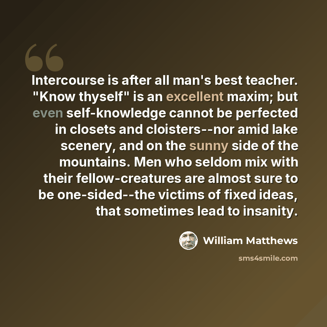 “Intercourse is after all man's best teacher. "Know thyself" is an excellent maxim; but even self-knowledge cannot be perfected in closets and cloisters--nor amid lake scenery, and on the sunny side of the mountains. Men who seldom mix with their fellow-creatures are almost sure to be…” quote by William Matthews