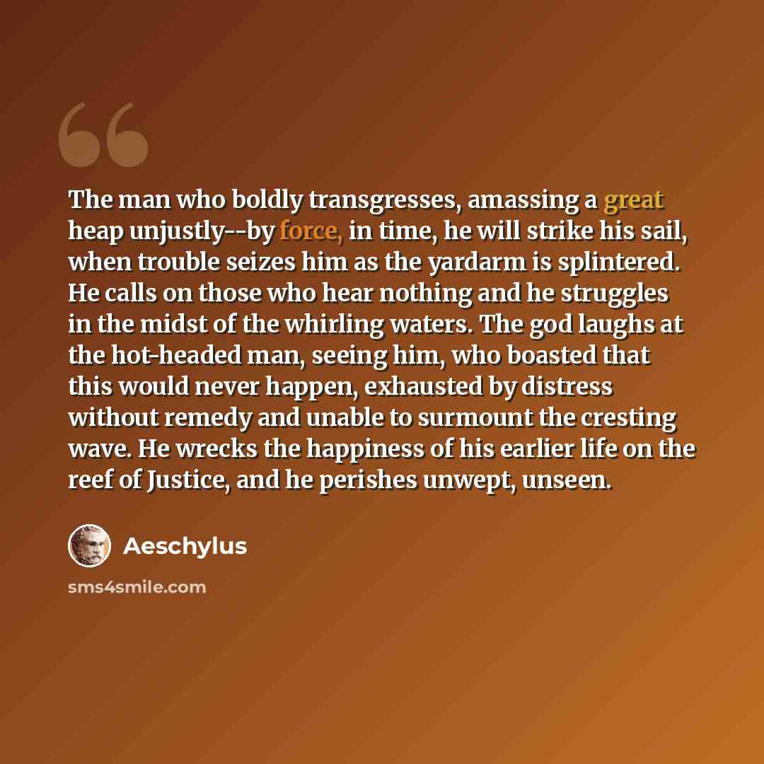 “The man who boldly transgresses, amassing a great heap unjustly--by force, in time, he will strike his sail, when trouble seizes him as the yardarm is splintered. He calls on those who hear nothing and he struggles in the midst of the whirling waters. The god laughs at the hot-headed man, seeing…” quote by Aeschylus