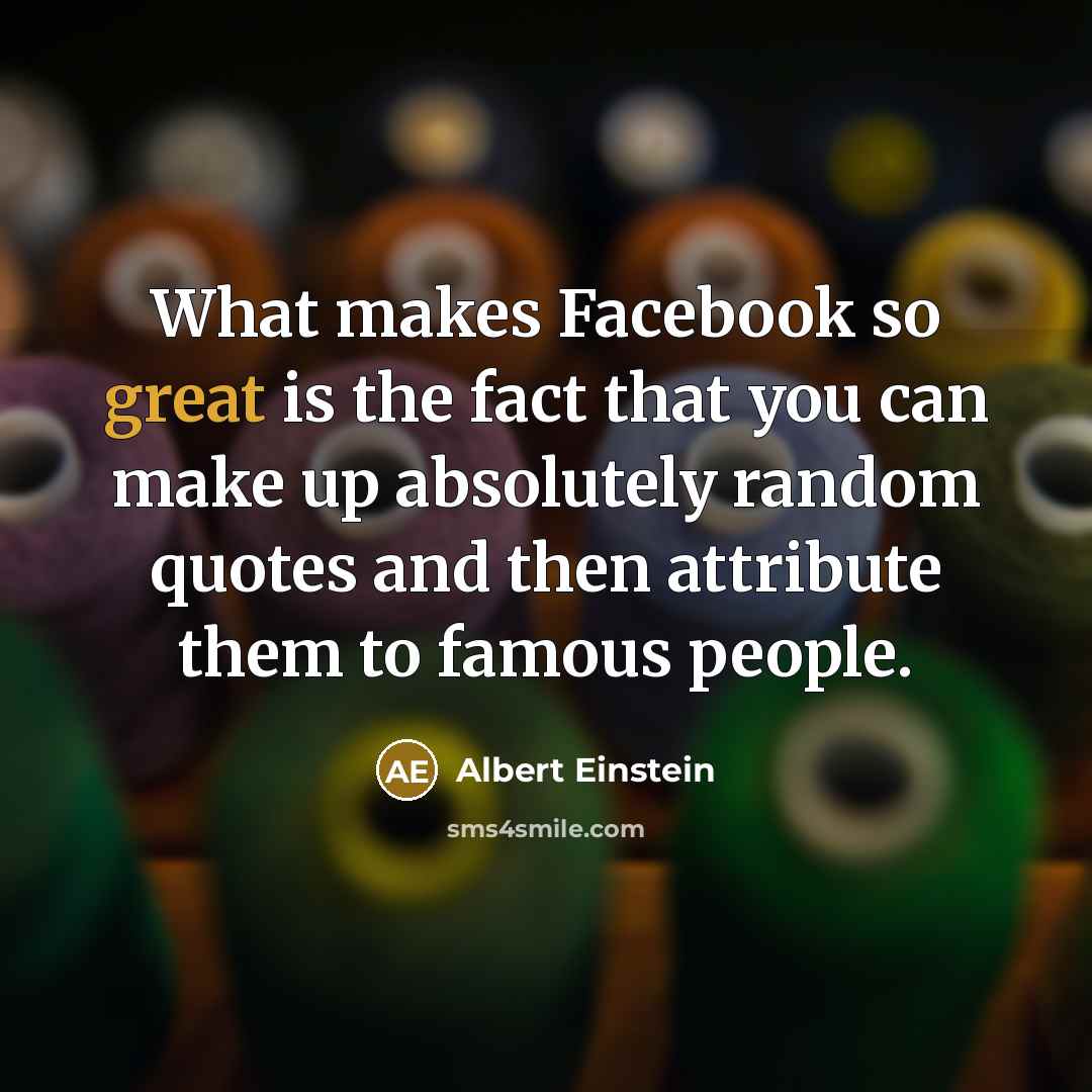 “What makes Facebook so great is the fact that you can make up absolutely random quotes and then attribute them to famous people.” quote by Albert Einstein