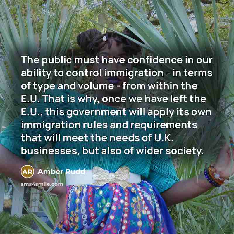 “The public must have confidence in our ability to control immigration - in terms of type and volume - from within the E.U. That is why, once we have left the E.U., this government will apply its own immigration rules and requirements that will meet the needs of U.K. businesses, but also of wider…” quote by Amber Rudd