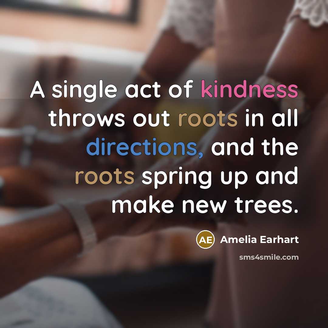 “A single act of kindness throws out roots in all directions, and the roots spring up and make new trees.” quote by Amelia Earhart