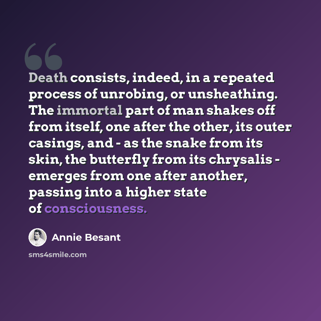 “Death consists, indeed, in a repeated process of unrobing, or unsheathing. The immortal part of man shakes off from itself, one after the other, its outer casings, and - as the snake from its skin, the butterfly from its chrysalis - emerges from one after another, passing into a higher state of…” quote by Annie Besant