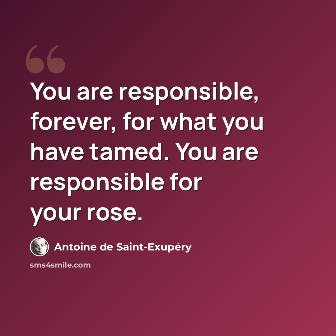 “You are responsible, forever, for what you have tamed. You are responsible for your rose.” quote by Antoine De Saint-Exupery
