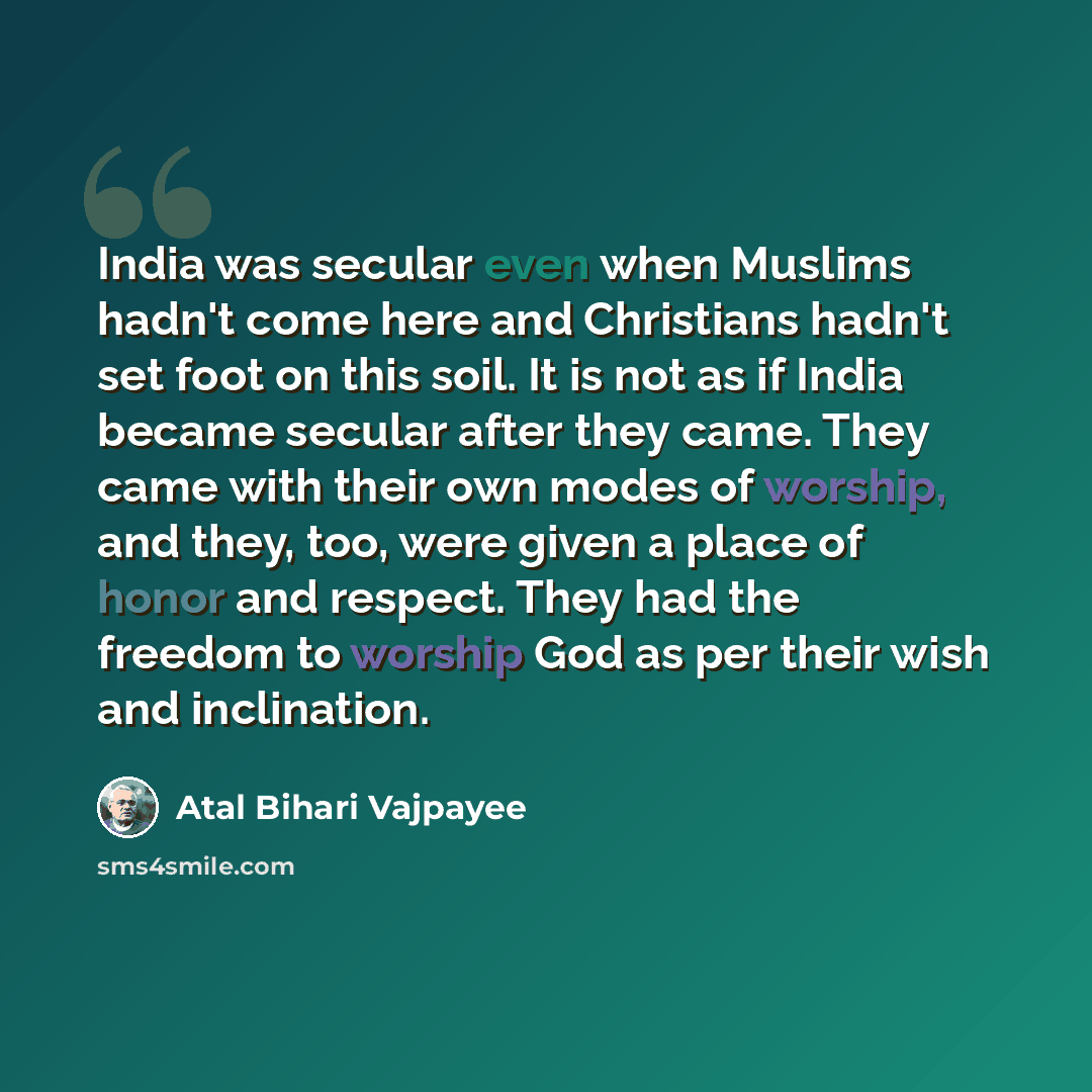 “India was secular even when Muslims hadn't come here and Christians hadn't set foot on this soil. It is not as if India became secular after they came. They came with their own modes of worship, and they, too, were given a place of honor and respect. They had the freedom to worship God as per…” quote by Atal Bihari Vajpayee